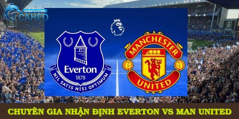 Chuyên gia CaheoTV nhận định Everton vs Man United cùng những phân tích