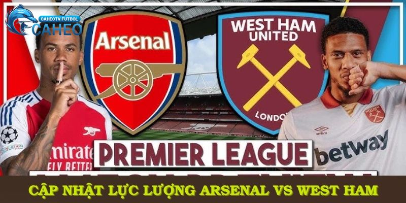 Cập nhật lực lượng Arsenal vs West Ham, dự đoán thế trận toàn diện