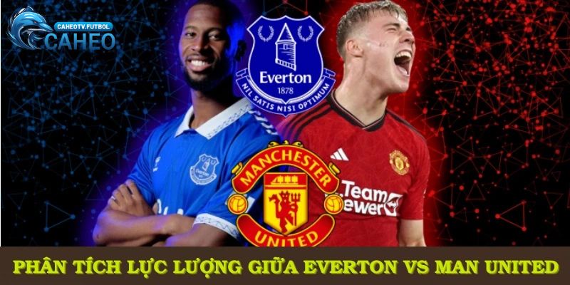 Phân tích lực lượng trước thềm trận đối đầu giữa Everton vs Man United