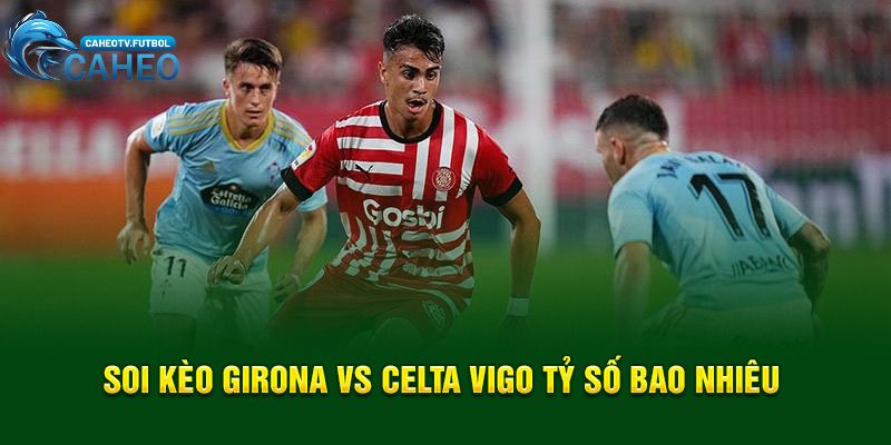 Soi kèo Girona vs Celta Vigo tỷ số bao nhiêu